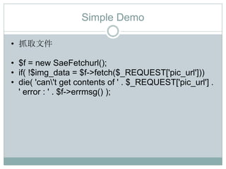 Simple Demo

• 抓取文件

• $f = new SaeFetchurl();
• if( !$img_data = $f->fetch($_REQUEST['pic_url']))
• die( 'can't get contents of ' . $_REQUEST['pic_url'] .
  ' error : ' . $f->errmsg() );
 