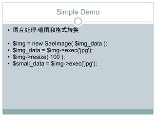 Simple Demo

• 图片处理:缩图和格式转换

•   $img = new SaeImage( $img_data );
•   $img_data = $img->exec('jpg');
•   $img->resize( 100 );
•   $small_data = $img->exec('jpg');
 