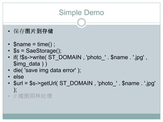 Simple Demo

• 保存图片到存储

• $name = time() ;
• $s = SaeStorage();
• if( !$s->write( ST_DOMAIN , 'photo_' . $name . '.jpg' ,
  $img_data ) )
• die( 'save img data error' );
• else
• $url = $s->getUrl( ST_DOMAIN , 'photo_' . $name . '.jpg'
  );
• // 缩图同样处理
 