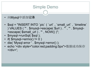 Simple Demo

• 向Mysql中添加记录

• $sql = "INSERT INTO `pic` ( `url` , `small_url` , `timeline`
  ) VALUES ( '" . $mysql->escape( $url ) . "' , '" . $mysql-
  >escape( $small_url ) . "' , NOW() )";
• $mysql->runSql( $sql );
• if( $mysql->errno() != 0 )
• die( 'Mysql error ' . $mysql->error() );
• echo '<div style="color:red;padding:5px">数据成功保存
  </div>';
 