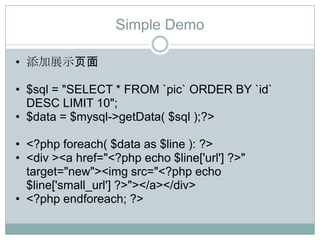 Simple Demo

• 添加展示页面

• $sql = "SELECT * FROM `pic` ORDER BY `id`
  DESC LIMIT 10";
• $data = $mysql->getData( $sql );?>

• <?php foreach( $data as $line ): ?>
• <div ><a href="<?php echo $line['url'] ?>"
  target="new"><img src="<?php echo
  $line['small_url'] ?>"></a></div>
• <?php endforeach; ?>
 