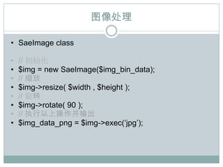 图像处理

• SaeImage class

•   // 初始化
•   $img = new SaeImage($img_bin_data);
•   // 缩放
•   $img->resize( $width , $height );
•   // 旋转
•   $img->rotate( 90 );
•   // 执行以上操作并输出
•   $img_data_png = $img->exec(„jpg‟);
 