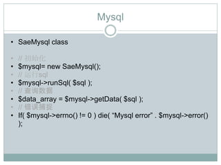 Mysql

• SaeMysql class

•   // 初始化
•   $mysql= new SaeMysql();
•   // 运行sql
•   $mysql->runSql( $sql );
•   // 查询数据
•   $data_array = $mysql->getData( $sql );
•   // 错误捕捉
•   If( $mysql->errno() != 0 ) die( “Mysql error” . $mysql->error()
    );
 