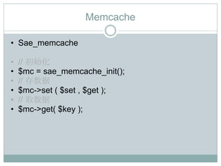 Memcache

• Sae_memcache

•   // 初始化
•   $mc = sae_memcache_init();
•   // 存数据
•   $mc->set ( $set , $get );
•   // 取数据
•   $mc->get( $key );
 