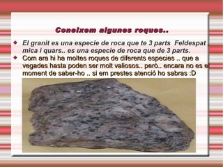 Coneixem algunes roques..
   El granit es una especie de roca que te 3 parts Feldespat ,
    mica i quars.. es una especie de roca que de 3 parts.
   Com ara hi ha moltes roques de diferents especies .. que a
    vegades hasta poden ser molt valiosos.. però.. encara no es el
    moment de saber-ho .. si em prestes atenció ho sabras :D
 