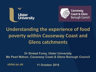 ulster.ac.uk
Understanding the experience of food
poverty within Causeway Coast and
Glens catchments
Dr Sinéad Furey, Ulster University
Ms Pearl Mahon, Causeway Coast & Glens Borough Council
11 October 2016
 