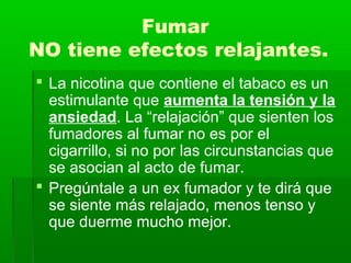 Fumar
NO tiene efectos relajantes.
 La nicotina que contiene el tabaco es un
estimulante que aumenta la tensión y la
ansiedad. La “relajación” que sienten los
fumadores al fumar no es por el
cigarrillo, si no por las circunstancias que
se asocian al acto de fumar.
 Pregúntale a un ex fumador y te dirá que
se siente más relajado, menos tenso y
que duerme mucho mejor.
 