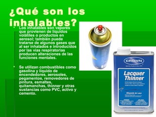 ¿Qué son los
inhalables? Los inhalables son vapores
que provienen de líquidos
volátiles o productos en
aerosol; también puede
tratarse de algunos gases que
al ser inhalados e introducidos
por las vías respiratorias
producen alteraciones de las
funciones mentales.
 Se utilizan combustibles como
gasolina y líquido de
encendedores, aerosoles,
pegamentos, removedores de
pintura, esmaltes,
quitamanchas, thinner y otras
sustancias como PVC, activo y
cemento.
 