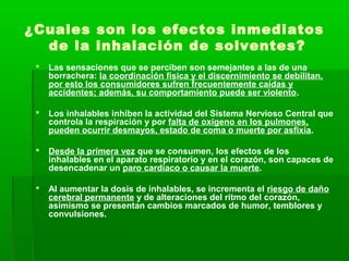 ¿Cuales son los efectos inmediatos
de la inhalación de solventes?
 Las sensaciones que se perciben son semejantes a las de una
borrachera: la coordinación física y el discernimiento se debilitan,
por esto los consumidores sufren frecuentemente caídas y
accidentes; además, su comportamiento puede ser violento.
 Los inhalables inhiben la actividad del Sistema Nervioso Central que
controla la respiración y por falta de oxígeno en los pulmones,
pueden ocurrir desmayos, estado de coma o muerte por asfixia.
 Desde la primera vez que se consumen, los efectos de los
inhalables en el aparato respiratorio y en el corazón, son capaces de
desencadenar un paro cardíaco o causar la muerte.
 Al aumentar la dosis de inhalables, se incrementa el riesgo de daño
cerebral permanente y de alteraciones del ritmo del corazón,
asimismo se presentan cambios marcados de humor, temblores y
convulsiones.
 
