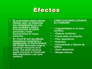 EfectosEfectos
 El consumidor espera ciertos
efectos, pero en ocasiones
son reemplazados por una
gran ansiedad y pánico,
acompañados de delirio
paranoide y hasta
alucinaciones en casos
extremos.
 En virtud de que los efectos
desaparecen progresiva y
rápidamente, el mantenimiento
del estado alcanzado exige la
repetición frecuente de la
dosis. Una dosis excesiva
puede provocar la muerte por
falla respiratoria o por paro
cardiaco.
 COMPLICACIONES DURANTE
SU CONSUMO
 • Irregularidades en el ritmo
cardiaco.
 • Ataques cardíacos.
 • Fuerte dolor en el pecho.
 • Paro respiratorio.
 • Embolias.
 • Convulsiones y dolores de
cabeza.
 • Dolor abdominal.
 • Náusea intensa.
 