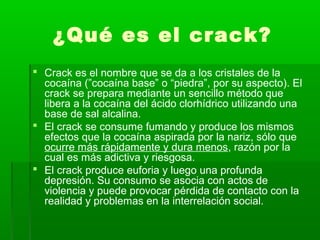 ¿Qué es el crack?
 Crack es el nombre que se da a los cristales de la
cocaína (”cocaína base” o “piedra”, por su aspecto). El
crack se prepara mediante un sencillo método que
libera a la cocaína del ácido clorhídrico utilizando una
base de sal alcalina.
 El crack se consume fumando y produce los mismos
efectos que la cocaína aspirada por la nariz, sólo que
ocurre más rápidamente y dura menos, razón por la
cual es más adictiva y riesgosa.
 El crack produce euforia y luego una profunda
depresión. Su consumo se asocia con actos de
violencia y puede provocar pérdida de contacto con la
realidad y problemas en la interrelación social.
 