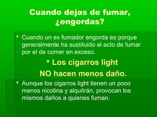 Cuando dejas de fumar,
¿engordas?
 Cuando un ex fumador engorda es porque
generalmente ha sustituido el acto de fumar
por el de comer en exceso.
 Los cigarros light
NO hacen menos daño.
 Aunque los cigarros light tienen un poco
menos nicotina y alquitrán, provocan los
mismos daños a quienes fuman.
 