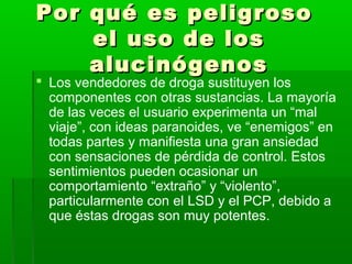 Por qué es peligrosoPor qué es peligroso
el uso de losel uso de los
alucinógenosalucinógenos
 Los vendedores de droga sustituyen los
componentes con otras sustancias. La mayoría
de las veces el usuario experimenta un “mal
viaje”, con ideas paranoides, ve “enemigos” en
todas partes y manifiesta una gran ansiedad
con sensaciones de pérdida de control. Estos
sentimientos pueden ocasionar un
comportamiento “extraño” y “violento”,
particularmente con el LSD y el PCP, debido a
que éstas drogas son muy potentes.
 