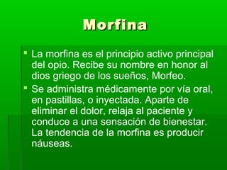 MorfinaMorfina
 La morfina es el principio activo principal
del opio. Recibe su nombre en honor al
dios griego de los sueños, Morfeo.
 Se administra médicamente por vía oral,
en pastillas, o inyectada. Aparte de
eliminar el dolor, relaja al paciente y
conduce a una sensación de bienestar.
La tendencia de la morfina es producir
náuseas.
 