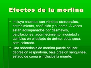 Efectos de la morfinaEfectos de la morfina
 Incluye náuseas con vómitos ocasionales,
estreñimiento, confusión y sudores. A veces
están acompañados por desmayos,
palpitaciones, adormecimiento, inquietud y
cambios en el estado de ánimo, boca seca,
cara colorada.
 Una sobredosis de morfina puede causar
depresión respiratoria, baja presión sanguínea,
estado de coma e inclusive la muerte.
 
