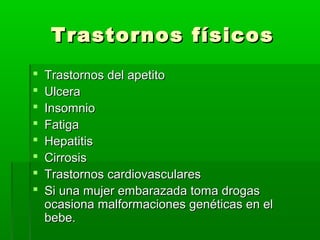 Trastornos físicosTrastornos físicos
 Trastornos del apetitoTrastornos del apetito
 UlceraUlcera
 InsomnioInsomnio
 FatigaFatiga
 HepatitisHepatitis
 CirrosisCirrosis
 Trastornos cardiovascularesTrastornos cardiovasculares
 Si una mujer embarazada toma drogasSi una mujer embarazada toma drogas
ocasiona malformaciones genéticas en elocasiona malformaciones genéticas en el
bebe.bebe.
 