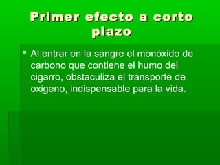 Primer efecto a cortoPrimer efecto a corto
plazoplazo
 Al entrar en la sangre el monóxido de
carbono que contiene el humo del
cigarro, obstaculiza el transporte de
oxigeno, indispensable para la vida.
 