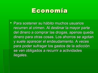 EconomíaEconomía
 Para sostener su hábito muchos usuariosPara sostener su hábito muchos usuarios
recurren al crimen. Al destinar la mayor parterecurren al crimen. Al destinar la mayor parte
del dinero a comprar las drogas, apenas quedadel dinero a comprar las drogas, apenas queda
dinero para otras cosas. Los ahorros se agotandinero para otras cosas. Los ahorros se agotan
y suele aparecer el endeudamiento. A vecesy suele aparecer el endeudamiento. A veces
para poder sufragar los gastos de la adicciónpara poder sufragar los gastos de la adicción
se ven obligados a recurrir a actividadesse ven obligados a recurrir a actividades
ilegales.ilegales.
 