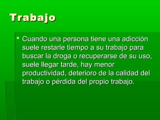 TrabajoTrabajo
 Cuando una persona tiene una adicciónCuando una persona tiene una adicción
suele restarle tiempo a su trabajo parasuele restarle tiempo a su trabajo para
buscar la droga o recuperarse de su uso,buscar la droga o recuperarse de su uso,
suele llegar tarde, hay menorsuele llegar tarde, hay menor
productividad, deterioro de la calidad delproductividad, deterioro de la calidad del
trabajo o pérdida del propio trabajo.trabajo o pérdida del propio trabajo.
 