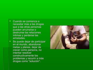  Cuando se comienza aCuando se comienza a
necesitar más a las drogasnecesitar más a las drogas
que a las otras personasque a las otras personas
pueden arruinarse opueden arruinarse o
destruirse las relacionesdestruirse las relaciones
íntimas y perderse lasíntimas y perderse las
amistades.amistades.
 Se puede dejar de participarSe puede dejar de participar
en el mundo, abandonaren el mundo, abandonar
metas y planes, dejar demetas y planes, dejar de
crecer como persona, nocrecer como persona, no
intentar resolverintentar resolver
constructivamente losconstructivamente los
problemas y recurrir a másproblemas y recurrir a más
drogas como "solución".drogas como "solución".
 