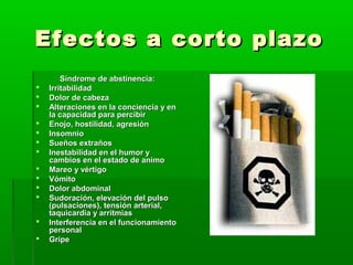 Efectos a corto plazoEfectos a corto plazo
Síndrome de abstinencia:Síndrome de abstinencia:
 IrritabilidadIrritabilidad
 Dolor de cabezaDolor de cabeza
 Alteraciones en la conciencia y enAlteraciones en la conciencia y en
la capacidad para percibirla capacidad para percibir
 Enojo, hostilidad, agresiónEnojo, hostilidad, agresión
 InsomnioInsomnio
 Sueños extrañosSueños extraños
 Inestabilidad en el humor yInestabilidad en el humor y
cambios en el estado de animocambios en el estado de animo
 Mareo y vértigoMareo y vértigo
 VómitoVómito
 Dolor abdominalDolor abdominal
 Sudoración, elevación del pulsoSudoración, elevación del pulso
(pulsaciones), tensión arterial,(pulsaciones), tensión arterial,
taquicardia y arritmiastaquicardia y arritmias
 Interferencia en el funcionamientoInterferencia en el funcionamiento
personalpersonal
 GripeGripe
 