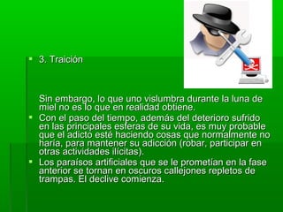  3. Traición3. Traición
Sin embargo, lo que uno vislumbra durante la luna deSin embargo, lo que uno vislumbra durante la luna de
miel no es lo que en realidad obtiene.miel no es lo que en realidad obtiene.
 Con el paso del tiempo, además del deterioro sufridoCon el paso del tiempo, además del deterioro sufrido
en las principales esferas de su vida, es muy probableen las principales esferas de su vida, es muy probable
que el adicto esté haciendo cosas que normalmente noque el adicto esté haciendo cosas que normalmente no
haría, para mantener su adicción (robar, participar enharía, para mantener su adicción (robar, participar en
otras actividades ilícitas).otras actividades ilícitas).
 Los paraísos artificiales que se le prometían en la faseLos paraísos artificiales que se le prometían en la fase
anterior se tornan en oscuros callejones repletos deanterior se tornan en oscuros callejones repletos de
trampas. El declive comienza.trampas. El declive comienza.
 