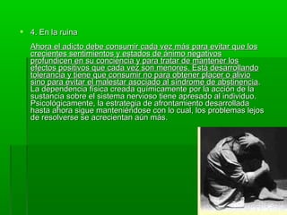  4. En la ruina4. En la ruina
Ahora el adicto debe consumir cada vez más para evitar que losAhora el adicto debe consumir cada vez más para evitar que los
crecientes sentimientos y estados de ánimo negativoscrecientes sentimientos y estados de ánimo negativos
profundicen en su conciencia y para tratar de mantener losprofundicen en su conciencia y para tratar de mantener los
efectos positivos que cada vez son menores. Está desarrollandoefectos positivos que cada vez son menores. Está desarrollando
tolerancia y tiene que consumir no para obtener placer o aliviotolerancia y tiene que consumir no para obtener placer o alivio
sino para evitar el malestar asociado al síndrome de abstinenciasino para evitar el malestar asociado al síndrome de abstinencia..
La dependencia física creada químicamente por la acción de laLa dependencia física creada químicamente por la acción de la
sustancia sobre el sistema nervioso tiene apresado al individuo.sustancia sobre el sistema nervioso tiene apresado al individuo.
Psicológicamente, la estrategia de afrontamiento desarrolladaPsicológicamente, la estrategia de afrontamiento desarrollada
hasta ahora sigue manteniéndose con lo cual, los problemas lejoshasta ahora sigue manteniéndose con lo cual, los problemas lejos
de resolverse se acrecientan aún más.de resolverse se acrecientan aún más.
 