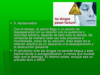  5. Aprisionados5. Aprisionados
Con el tiempo, el adicto llega a un estado deCon el tiempo, el adicto llega a un estado de
desesperación en su relación con la sustancia odesesperación en su relación con la sustancia o
actividad adictiva, dejando de lado todo lo demás. Seactividad adictiva, dejando de lado todo lo demás. Se
comporta de manera cada vez más impulsiva ecomporta de manera cada vez más impulsiva e
incontrolada, preso de su adicción. Esta etapa de laincontrolada, preso de su adicción. Esta etapa de la
relación adictiva es un descenso a la desesperación yrelación adictiva es un descenso a la desesperación y
la destrucción personal.la destrucción personal.
 El servilismo ante las drogas no permite tregua y éstaEl servilismo ante las drogas no permite tregua y ésta
espiral tiende a autoperpetuarse, a menos que sucedaespiral tiende a autoperpetuarse, a menos que suceda
algo que la detenga. El retorno existe, aunque sea unalgo que la detenga. El retorno existe, aunque sea un
proceso duro y difícil.proceso duro y difícil.
 