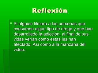 ReflexiónReflexión
 Si alguien filmara a las personas queSi alguien filmara a las personas que
consumen algún tipo de droga y que hanconsumen algún tipo de droga y que han
desarrollado la adicción, al final de susdesarrollado la adicción, al final de sus
vidas verían como estas les hanvidas verían como estas les han
afectado. Así como a la manzana delafectado. Así como a la manzana del
video.video.
 