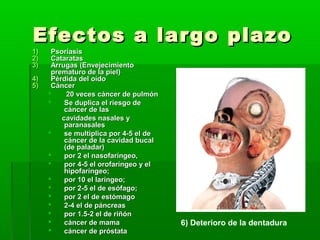 Efectos a largo plazoEfectos a largo plazo
1)1) PsoriasisPsoriasis
2)2) CataratasCataratas
3)3) Arrugas (Arrugas (EnvejecimientoEnvejecimiento
prematuro de la piel)prematuro de la piel)
4)4) Pérdida del oídoPérdida del oído
5)5) CáncerCáncer
 20 veces cáncer de pulmón20 veces cáncer de pulmón
 Se duplica el riesgo deSe duplica el riesgo de
cáncer de lascáncer de las
cavidades nasales ycavidades nasales y
paranasalesparanasales
 se multiplica por 4-5 el dese multiplica por 4-5 el de
cáncer de la cavidad bucalcáncer de la cavidad bucal
(de paladar)(de paladar)
 por 2 el nasofaríngeo,por 2 el nasofaríngeo,
 por 4-5 el orofaríngeo y elpor 4-5 el orofaríngeo y el
hipofaríngeo;hipofaríngeo;
 por 10 el laríngeo;por 10 el laríngeo;
 por 2-5 el de esófago;por 2-5 el de esófago;
 por 2 el de estómagopor 2 el de estómago
 2-4 el de páncreas2-4 el de páncreas
 por 1.5-2 el de riñónpor 1.5-2 el de riñón
 cáncer de mamacáncer de mama
 cáncer de próstatacáncer de próstata
6) Deterioro de la dentadura
 