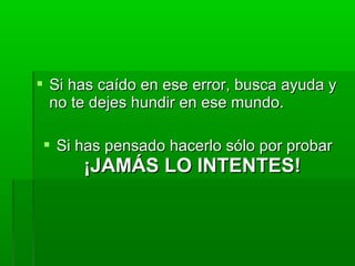  Si has caído en ese error, busca ayuda ySi has caído en ese error, busca ayuda y
no te dejes hundir en ese mundo.no te dejes hundir en ese mundo.
 Si has pensado hacerlo sólo por probarSi has pensado hacerlo sólo por probar
¡JAMÁS LO INTENTES!¡JAMÁS LO INTENTES!
 