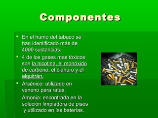 ComponentesComponentes
 En el humo del tabaco seEn el humo del tabaco se
han identificado más dehan identificado más de
4000 sustancias.4000 sustancias.
 4 de los gases mas tóxicos4 de los gases mas tóxicos
sonson la nicotina, el monóxidola nicotina, el monóxido
de carbono, el cianuro y elde carbono, el cianuro y el
alquitrán.alquitrán.
 Arsénico: utilizado enArsénico: utilizado en
veneno para ratas.veneno para ratas.
Amonia: encontrada en laAmonia: encontrada en la
solución limpiadora de pisossolución limpiadora de pisos
y utilizado en las baterías.y utilizado en las baterías.
 