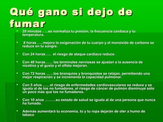 Qué gano si dejo deQué gano si dejo de
fumarfumar
 20 minutos …..se normaliza tu presión, la frecuencia cardiaca y tu20 minutos …..se normaliza tu presión, la frecuencia cardiaca y tu
temperatura.temperatura.
 8 horas …..mejora la oxigenación de tu cuerpo y el monóxido de carbono se8 horas …..mejora la oxigenación de tu cuerpo y el monóxido de carbono se
reduce en tu sangre.reduce en tu sangre.
 Con 24 horas….. el riesgo de ataque cardíaco reduce.Con 24 horas….. el riesgo de ataque cardíaco reduce.
 Con 48 horas…… las terminales nerviosas se ajustan a la ausencia deCon 48 horas…… las terminales nerviosas se ajustan a la ausencia de
nicotina y el gusto y el olfato mejoran.nicotina y el gusto y el olfato mejoran.
 Con 72 horas ……los bronquios y bronquíolos se relajan, permitiendo unaCon 72 horas ……los bronquios y bronquíolos se relajan, permitiendo una
mejor respiración y se incrementa la capacidad pulmonar.mejor respiración y se incrementa la capacidad pulmonar.
 Con 5 años ……el riesgo de enfermedades cardiovasculares se reduce y seCon 5 años ……el riesgo de enfermedades cardiovasculares se reduce y se
iguala al de los no fumadores, el riesgo de cáncer de pulmón disminuye sóloiguala al de los no fumadores, el riesgo de cáncer de pulmón disminuye sólo
un poco más que los no fumadores.un poco más que los no fumadores.
 Con 10 años ………su estado de salud se iguala al de una persona que nuncaCon 10 años ………su estado de salud se iguala al de una persona que nunca
ha fumado.ha fumado.
 Además aumentará tu economía, tú y tu ropa dejarán de oler a humo deAdemás aumentará tu economía, tú y tu ropa dejarán de oler a humo de
tabacotabaco
 