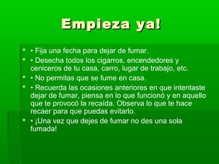 Empieza ya!Empieza ya!
 • Fija una fecha para dejar de fumar.
 • Desecha todos los cigarros, encendedores y
ceniceros de tu casa, carro, lugar de trabajo, etc.
 • No permitas que se fume en casa.
 • Recuerda las ocasiones anteriores en que intentaste
dejar de fumar, piensa en lo que funcionó y en aquello
que te provocó la recaída. Observa lo que te hace
recaer para que puedas evitarlo.
 • ¡Una vez que dejes de fumar no des una sola
fumada!
 