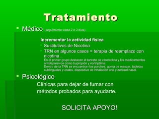 TratamientoTratamiento
 MédicoMédico (seguimiento cada 2 o 3 días)(seguimiento cada 2 o 3 días)
Incrementar la actividad físicaIncrementar la actividad física
 Sustitutivos de NicotinaSustitutivos de Nicotina
 TRN en algunos casos =TRN en algunos casos = terapia de reemplazo conterapia de reemplazo con
nicotina .nicotina .
En el primer grupo destacan el tartrato de vareniclina y los medicamentosEn el primer grupo destacan el tartrato de vareniclina y los medicamentos
antidepresivos como bupropión y nortriptilina.antidepresivos como bupropión y nortriptilina.
Dentro de la TRN se encuentran los parches, goma de mascar, tabletasDentro de la TRN se encuentran los parches, goma de mascar, tabletas
sublinguales y orales, dispositivo de inhalación oral y aerosol nasal.sublinguales y orales, dispositivo de inhalación oral y aerosol nasal.
 PsicológicoPsicológico
Clínicas para dejar de fumar con
métodos probados para ayudarte.
SOLICITA APOYO!SOLICITA APOYO!
 