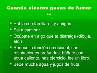 Cuando sientas ganas de fumar
…
 Habla con familiares y amigos.
 Sal a caminar.
 Ocúpate en algo que te distraiga (dibuja,
etc.)
 Reduce la tensión emocional, con
respiraciones profundas, báñate con
agua caliente, haz ejercicio, lee un libro.
 Bebe mucha agua y jugos de fruta.
 