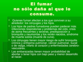 El fumar
no sólo daña al que lo
consume.
 Quienes fuman afectan a los que conviven a su
alrededor: los cónyuges y los hijos.
 Los hijos de padres fumadores pueden padecer más
infecciones respiratorias y problemas del oído, crisis
de asma frecuentes y severas, predisposición a
bronquitis y neumonías y los recién nacidos, síndrome
de muerte súbita (muerte de cuna).
 Los cónyuges tienen mayor riesgo de sufrir bronquitis
crónica y enfisema pulmonar, cáncer pulmonar, bucal
o de vejiga, infarto al corazón y enfermedades cerebro-
vasculares.
 Las embarazadas tienen mayor probabilidad de
abortar o tener hijos con bajo peso y menor desarrollo
al nacer.
 