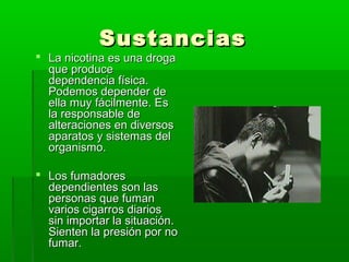 SustanciasSustancias
 La nicotina es una drogaLa nicotina es una droga
que produceque produce
dependencia física.dependencia física.
Podemos depender dePodemos depender de
ella muy fácilmente. Eella muy fácilmente. Ess
la responsable dela responsable de
alteraciones en diversosalteraciones en diversos
aparatos y sistemas delaparatos y sistemas del
organismo.organismo.
 Los fumadoresLos fumadores
dependientes son lasdependientes son las
personas que fumanpersonas que fuman
varios cigarros diariosvarios cigarros diarios
sin importar la situación.sin importar la situación.
Sienten la presión por noSienten la presión por no
fumar.fumar.
 