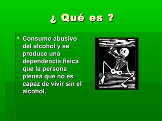 ¿ Qué es ?¿ Qué es ?
 Consumo abusivoConsumo abusivo
del alcohol y sedel alcohol y se
produce unaproduce una
dependencia físicadependencia física
que la personaque la persona
piensa que no espiensa que no es
capaz de vivir sin elcapaz de vivir sin el
alcohol.alcohol.
 