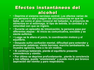 Efectos instantáneos delEfectos instantáneos del
alcoholalcohol
 • Deprime el sistema nervioso central. Los efectos varían de
una persona a otra y según las circunstancias en que se
bebe, así como el peso corporal del bebedor, la presencia de
alimentos en el estómago, el tipo de bebida, la cantidad y la
velocidad con que se ingiere.
 • Durante un episodio de intoxicación, la persona pasa por
diferentes etapas : Al inicio es comunicativa, sociable y se
siente eufórica.
 • Luego se le altera el juicio, la coordinación motora y el
equilibrio.
 • Después sufre confusión mental, dificultad para entender y
pronunciar palabras; visión borrosa; marcha tambaleante; se
muestra agresiva, llora o ríe sin motivo.
 • Si continua bebiendo, pierde el equilibrio presenta
somnolencia y vómito.
 • Por último se deprime profundamente , pierde la conciencia
y los reflejos, queda “anestesiada” y puede morir por bronco
aspiración del vómito y paro respiratorio.
 