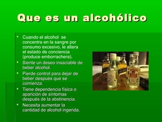 Que es un alcohólicoQue es un alcohólico
 Cuando el alcohol se
concentra en la sangre por
consumo excesivo, le altera
el estado de conciencia
(produce emborrachera).
 Siente un deseo insaciable deSiente un deseo insaciable de
beber alcohol.beber alcohol.
 Pierde control para dejar dePierde control para dejar de
beber después que sebeber después que se
comienza.comienza.
 Tiene dependencia física oTiene dependencia física o
aparición de síntomasaparición de síntomas
después de la abstinencia.después de la abstinencia.
 Necesita aumentar laNecesita aumentar la
cantidad de alcohol ingerida.cantidad de alcohol ingerida.
 