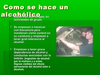 Como se hace unComo se hace un
alcohólicoalcohólico Beben con sus amigos, enBeben con sus amigos, en
actividades de grupo.actividades de grupo.
 Se empiezan a intoxicarSe empiezan a intoxicar
con frecuencia perocon frecuencia pero
mantienen cierto control enmantienen cierto control en
su conducta y empiezan asu conducta y empiezan a
tener gran tolerancia altener gran tolerancia al
alcohol.alcohol.
 Empiezan a tener graveEmpiezan a tener grave
dependencia de alcohol ydependencia de alcohol y
conductas asociadas con laconductas asociadas con la
bebida.bebida. ((Ingestión de alcohol
por la mañana y a solas.
Signos visibles del efecto
permanente del alcohol (olor a
alcohol).
 