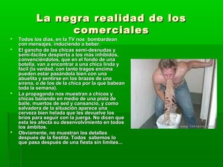La negra realidad de losLa negra realidad de los
comercialescomerciales
 Todos los días, en la TV nos bombardeanTodos los días, en la TV nos bombardean
con mensajes, induciendo a beber.con mensajes, induciendo a beber.
 El gancho de las chicas semi-desnudas yEl gancho de las chicas semi-desnudas y
semi-fáciles despierta a los más inhibidos,semi-fáciles despierta a los más inhibidos,
convenciéndolos, que en el fondo de unaconvenciéndolos, que en el fondo de una
botella, van a encontrar a una chica linda ybotella, van a encontrar a una chica linda y
fácil (la verdad, con tanto tragos encimafácil (la verdad, con tanto tragos encima
pueden estar pasándola bien con unapueden estar pasándola bien con una
abuelita y sentirse en los brazos de unaabuelita y sentirse en los brazos de una
sirena, o de los de la chica por la que babeansirena, o de los de la chica por la que babean
toda la semana).toda la semana).
 La propaganda nos muestran a chicos yLa propaganda nos muestran a chicos y
chicas bailando en medio de una pista dechicas bailando en medio de una pista de
baile, muertos de sed y cansancio, y comobaile, muertos de sed y cansancio, y como
salvadora de la situación aparece unasalvadora de la situación aparece una
cerveza bien helada que les devuelve loscerveza bien helada que les devuelve los
bríos para seguir con la juerga. No dicen quebríos para seguir con la juerga. No dicen que
esta les afecta su desenvolvimiento en todosesta les afecta su desenvolvimiento en todos
los ámbitos.los ámbitos.
 Obviamente, no muestran los detallesObviamente, no muestran los detalles
después de la fiestita. Todos sabemos lodespués de la fiestita. Todos sabemos lo
que pasa después de una fiesta sin límites...que pasa después de una fiesta sin límites...
 