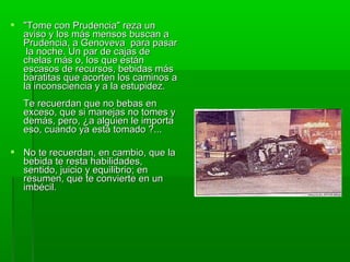  "Tome con Prudencia" reza un"Tome con Prudencia" reza un
aviso y los más mensos buscan aaviso y los más mensos buscan a
Prudencia, a Genoveva para pasarPrudencia, a Genoveva para pasar
la noche. Un par de cajas dela noche. Un par de cajas de
chelas más o, los que estánchelas más o, los que están
escasos de recursos, bebidas másescasos de recursos, bebidas más
baratitas que acorten los caminos abaratitas que acorten los caminos a
la inconsciencia y a la estupidez.la inconsciencia y a la estupidez.
Te recuerdan que no bebas enTe recuerdan que no bebas en
exceso, que si manejas no tomes yexceso, que si manejas no tomes y
demás, pero, ¿a alguien le importademás, pero, ¿a alguien le importa
eso, cuando ya está tomado ?...eso, cuando ya está tomado ?...
 No te recuerdan, en cambio, que laNo te recuerdan, en cambio, que la
bebida te resta habilidades,bebida te resta habilidades,
sentido, juicio y equilibrio; ensentido, juicio y equilibrio; en
resumen, que te convierte en unresumen, que te convierte en un
imbécil.imbécil.
 