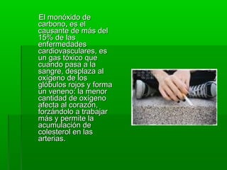 El monóxido deEl monóxido de
carbonocarbono,, es eles el
causante de más delcausante de más del
15% de las15% de las
enfermedadesenfermedades
cardiovasculares, ecardiovasculares, ess
un gas tóxico queun gas tóxico que
cuando pasa a lacuando pasa a la
sangre, desplaza alsangre, desplaza al
oxígeno de losoxígeno de los
glóbulos rojos y formaglóbulos rojos y forma
un veneno: la menorun veneno: la menor
cantidad de oxígenocantidad de oxígeno
afecta al corazón,afecta al corazón,
forzándolo a trabajarforzándolo a trabajar
más y permite lamás y permite la
acumulación deacumulación de
colesterol en lascolesterol en las
arterias.arterias.
 