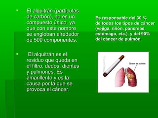  El alquitrán (partículasEl alquitrán (partículas
de carbón), no es unde carbón), no es un
compuesto único, yacompuesto único, ya
que con este nombreque con este nombre
se engloban alrededorse engloban alrededor
de 500 componentes.de 500 componentes.
 El alquitrán es elEl alquitrán es el
residuo que queda enresiduo que queda en
el filtro, dedos, dientesel filtro, dedos, dientes
y pulmones. Esy pulmones. Es
amarillento y es laamarillento y es la
causa por la que secausa por la que se
provoca el cáncer.provoca el cáncer.
Es responsable del 30 %Es responsable del 30 %
de todos los tipos de cáncerde todos los tipos de cáncer
(vejiga, riñón, páncreas,(vejiga, riñón, páncreas,
estómago, etc.), y del 90%estómago, etc.), y del 90%
del cáncer de pulmón.del cáncer de pulmón.
 
