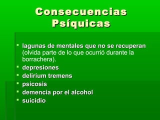 ConsecuenciasConsecuencias
PsíquicasPsíquicas
 lagunas de mentales que no se recuperanlagunas de mentales que no se recuperan
(olvida parte de lo que ocurrió durante la
borrachera).
 depresionesdepresiones
 delirium tremensdelirium tremens
 psicosispsicosis
 demencia por el alcoholdemencia por el alcohol
 suicidiosuicidio
 