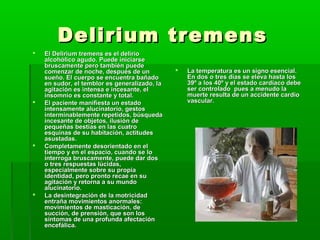Delirium tremensDelirium tremens
 El Delirium tremens es el delirioEl Delirium tremens es el delirio
alcohólico agudo. Puede iniciarsealcohólico agudo. Puede iniciarse
bruscamente pero también puedebruscamente pero también puede
comenzar de noche, después de uncomenzar de noche, después de un
sueño. El cuerpo se encuentra bañadosueño. El cuerpo se encuentra bañado
en sudor, el temblor es generalizado, laen sudor, el temblor es generalizado, la
agitación es intensa e incesante, elagitación es intensa e incesante, el
insomnio es constante y total.insomnio es constante y total.
 El paciente manifiesta un estadoEl paciente manifiesta un estado
intensamente alucinatorio, gestosintensamente alucinatorio, gestos
interminablemente repetidos, búsquedainterminablemente repetidos, búsqueda
incesante de objetos, ilusión deincesante de objetos, ilusión de
pequeñas bestias en las cuatropequeñas bestias en las cuatro
esquinas de su habitación, actitudesesquinas de su habitación, actitudes
asustadas.asustadas.
 Completamente desorientado en elCompletamente desorientado en el
tiempo y en el espacio, cuando se lotiempo y en el espacio, cuando se lo
interroga bruscamente, puede dar dosinterroga bruscamente, puede dar dos
o tres respuestas lúcidas,o tres respuestas lúcidas,
especialmente sobre su propiaespecialmente sobre su propia
identidad, pero pronto recae en suidentidad, pero pronto recae en su
agitación y retorna a su mundoagitación y retorna a su mundo
alucinatorio.alucinatorio.
 La desintegración de la motricidadLa desintegración de la motricidad
entraña movimientos anormales:entraña movimientos anormales:
movimientos de masticación, demovimientos de masticación, de
succión, de prensión, que son lossucción, de prensión, que son los
síntomas de una profunda afectaciónsíntomas de una profunda afectación
encefálica.encefálica.
 La temperatura es un signo esencial.La temperatura es un signo esencial.
En dos o tres días se eleva hasta losEn dos o tres días se eleva hasta los
39º a los 40º y el estado cardíaco debe39º a los 40º y el estado cardíaco debe
ser controlado pues a menudo laser controlado pues a menudo la
muerte resulta de un accidente cardiomuerte resulta de un accidente cardio
vascular.vascular.
 