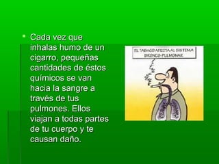  Cada vez queCada vez que
inhalas humo de uninhalas humo de un
cigarro, pequeñascigarro, pequeñas
cantidades de éstoscantidades de éstos
químicos se vanquímicos se van
hacia la sangre ahacia la sangre a
través de tustravés de tus
pulmones. Ellospulmones. Ellos
viajan a todas partesviajan a todas partes
de tu cuerpo y tede tu cuerpo y te
causan daño.causan daño.
 
