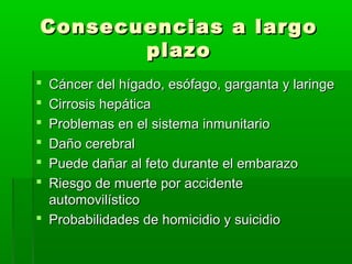 Consecuencias a largoConsecuencias a largo
plazoplazo
 Cáncer del hígado, esófago, garganta y laringeCáncer del hígado, esófago, garganta y laringe
 Cirrosis hepáticaCirrosis hepática
 Problemas en el sistema inmunitarioProblemas en el sistema inmunitario
 Daño cerebralDaño cerebral
 Puede dañar al feto durante el embarazoPuede dañar al feto durante el embarazo
 Riesgo de muerte por accidenteRiesgo de muerte por accidente
automovilísticoautomovilístico
 Probabilidades de homicidio y suicidioProbabilidades de homicidio y suicidio
 